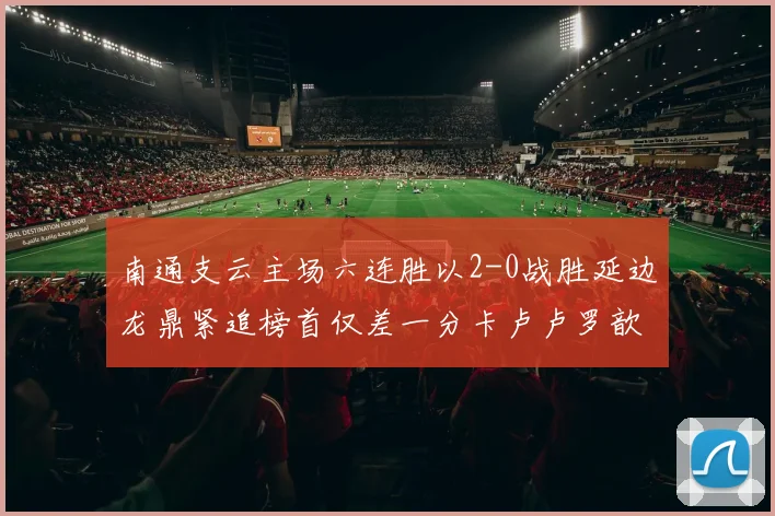 南通支云主场六连胜以2-0战胜延边龙鼎紧追榜首仅差一分卡卢卢罗歆破门助力