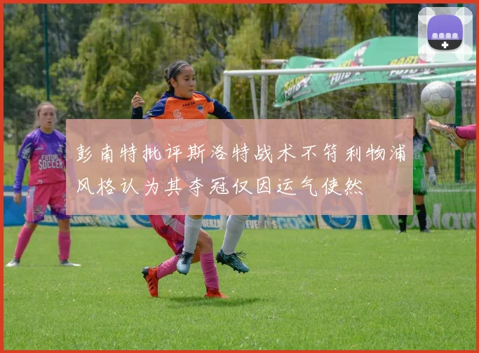 彭南特批评斯洛特战术不符利物浦风格认为其夺冠仅因运气使然