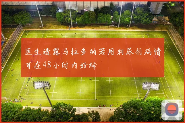 医生透露马拉多纳若用利尿剂病情可在48小时内好转