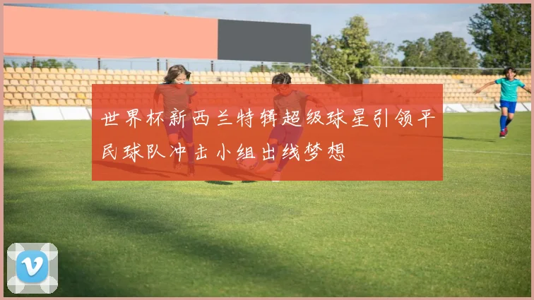 世界杯新西兰特辑超级球星引领平民球队冲击小组出线梦想