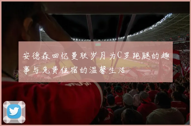 安德森回忆曼联岁月为C罗跑腿的趣事与免费住宿的温馨生活