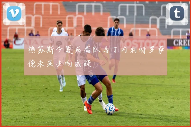 热苏斯今夏或离队马丁内利特罗萨德未来去向成疑