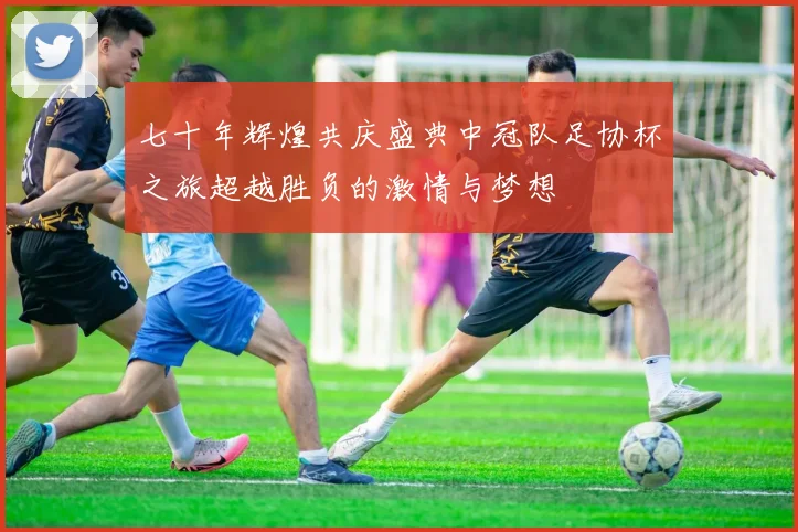 七十年辉煌共庆盛典中冠队足协杯之旅超越胜负的激情与梦想