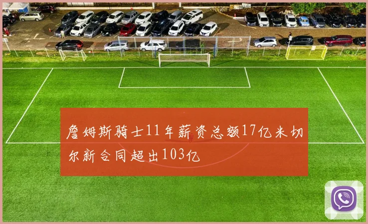 詹姆斯骑士11年薪资总额17亿米切尔新合同超出103亿