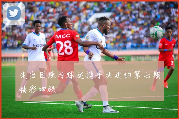 走出困境与球迷携手共进的第七期精彩回顾