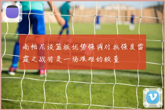 尚帕尼谈篮板优势强调对抗强度雷霆之战将是一场艰难的较量