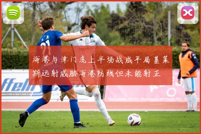 海港与津门虎上半场战成平局基莱斯远射威胁海港防线但未能射正