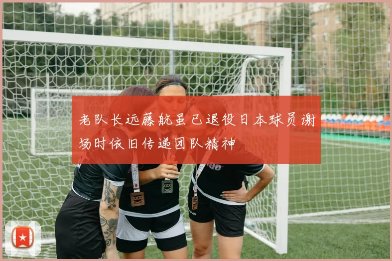 老队长远藤航虽已退役日本球员谢场时依旧传递团队精神