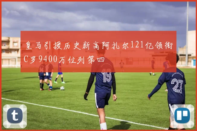 皇马引援历史新高阿扎尔121亿领衔C罗9400万位列第四