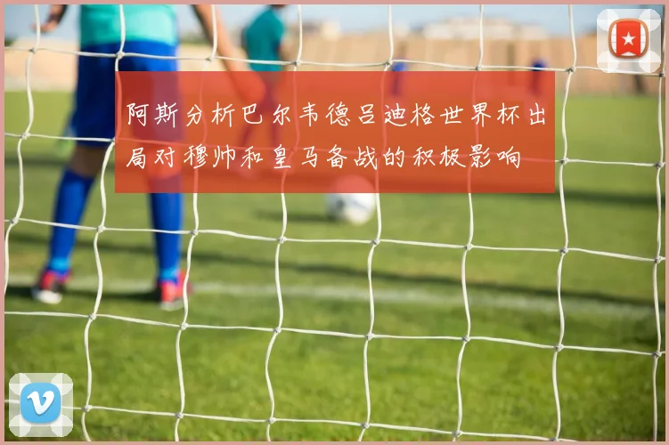 阿斯分析巴尔韦德吕迪格世界杯出局对穆帅和皇马备战的积极影响