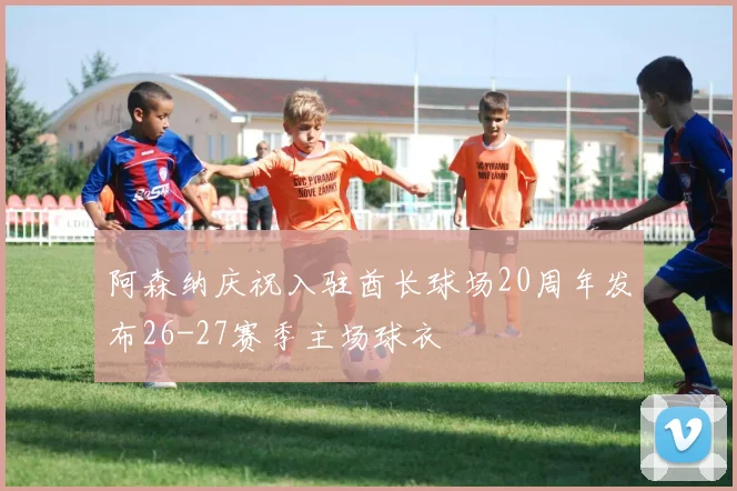 阿森纳庆祝入驻酋长球场20周年发布26-27赛季主场球衣